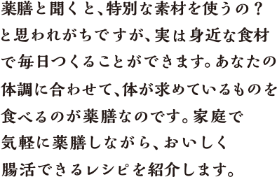 薬膳と聞くと、特別な素材を使うの？と思われがちですが、実は身近な食材で毎日つくることができます。あなたの体調に合わせて、体が求めているものを食べるのが薬膳なのです。家庭で気軽に薬膳しながら、おいしく腸活できるレシピを紹介します。