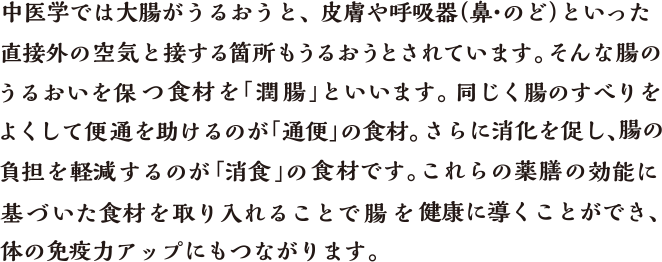中医学では大腸がうるおうと、皮膚や呼吸器（鼻・のど）といった直接外の空気と接する簡所もうるおうとされています。そんな腸のうるおいを保つ食材を「潤腸」といいます。同じく腸のすべりをよくして便通を助けるのが「通便」の食材。さらに消化を促し、腸の負担を軽減するのが「消食」の食材です。これらの薬膳の効能に基づいた食材を取り入れることで腸を健康に導くことができ、体の免疫カアップにもつながります。